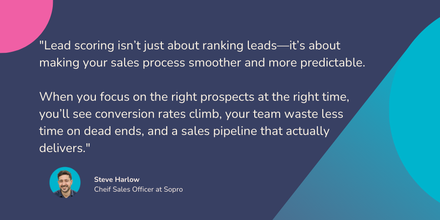 Quote from Steve Harlow, CSo at Sopro. "Lead scoring isn’t just about ranking leads—it’s about making your sales process smoother and more predictable. 

When you focus on the right prospects at the right time, you’ll see conversion rates climb, your team waste less time on dead ends, and a sales pipeline that actually delivers."