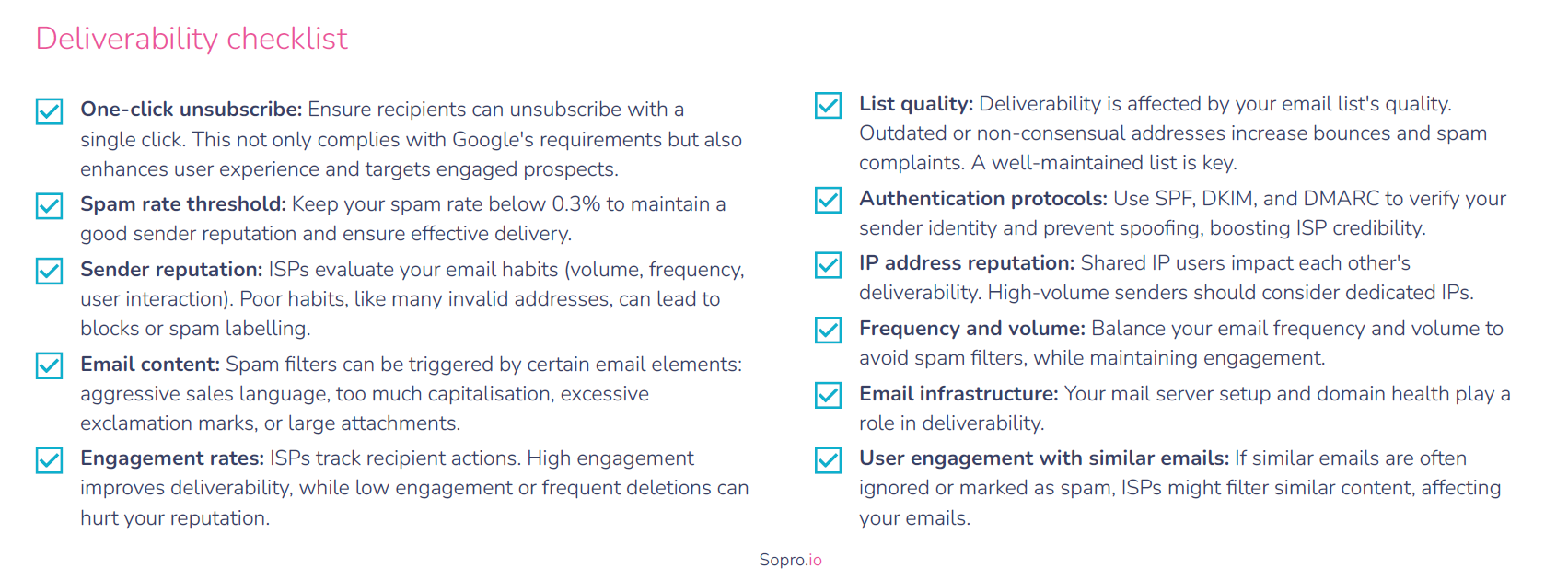 Email Deliverability checklist
One-click unsubscribe: Ensure recipients can unsubscribe with a
single click. This not only complies with Google's requirements but also
enhances user experience and targets engaged prospects.
Spam rate threshold: Keep your spam rate below 0.3% to maintain a
good sender reputation and ensure effective delivery.
Sender reputation: ISPs evaluate your email habits (volume, frequency,
user interaction). Poor habits, like many invalid addresses, can lead to
blocks or spam labelling.
Email content: Spam filters can be triggered by certain email elements:
aggressive sales language, too much capitalisation, excessive
exclamation marks, or large attachments.
Engagement rates: ISPs track recipient actions. High engagement
improves deliverability, while low engagement or frequent deletions can
hurt your reputation.
List quality: Deliverability is affected by your email list's quality.
Outdated or non-consensual addresses increase bounces and spam
complaints. A well-maintained list is key.
Authentication protocols: Use SPF, DKIM, and DMARC to verify your
sender identity and prevent spoofing, boosting ISP credibility.
IP address reputation: Shared IP users impact each other's
deliverability. High-volume senders should consider dedicated IPs.
Frequency and volume: Balance your email frequency and volume to
avoid spam filters, while maintaining engagement.
Email infrastructure: Your mail server setup and domain health play a
role in deliverability.
User engagement with similar emails: If similar emails are often
ignored or marked as spam, ISPs might filter similar content, affecting
your emails.